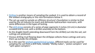 • Drilling is another means of sampling the seabed. It is used to obtain a record of
the seabed stratigraphy or the rock formations below it.
• The set-up used to sample an offshore structure's foundation is similar to that
used by the oil industry to reach and delineate hydrocarbon reservoirs, with
some differences in the types of testing.
• The drill string consists of a series of pipe segments 5 inches (13 cm) in diameter
screwed end to end, with a drillbit assembly at the bottom.
• As the dragbit (teeth extending downward from the drillbit) cut into the soil, soil
cuttings are produced.
• Viscous drilling mud flowing down the drillpipe collects these cuttings and carry
them up outside the drillpipe.
• As is the case for onshore geotechnical surveys, different tools can be used for
sampling the soil from a drill hole, notably "Shelby tubes", "piston samplers" and
"split spoon samplers".
 