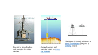 Box corer for extracting
soil samples from the
seabed.
A gravity-driven soil
sampler, used for coring
the seabed.
Two types of drilling systems: a
semi-submersible (left) and a
drillship (right).
 