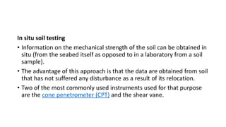 In situ soil testing
• Information on the mechanical strength of the soil can be obtained in
situ (from the seabed itself as opposed to in a laboratory from a soil
sample).
• The advantage of this approach is that the data are obtained from soil
that has not suffered any disturbance as a result of its relocation.
• Two of the most commonly used instruments used for that purpose
are the cone penetrometer (CPT) and the shear vane.
 