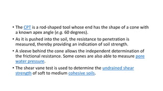 • The CPT is a rod-shaped tool whose end has the shape of a cone with
a known apex angle (e.g. 60 degrees).
• As it is pushed into the soil, the resistance to penetration is
measured, thereby providing an indication of soil strength.
• A sleeve behind the cone allows the independent determination of
the frictional resistance. Some cones are also able to measure pore
water pressure.
• The shear vane test is used to determine the undrained shear
strength of soft to medium cohesive soils.
 