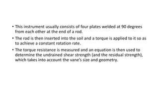 • This instrument usually consists of four plates welded at 90 degrees
from each other at the end of a rod.
• The rod is then inserted into the soil and a torque is applied to it so as
to achieve a constant rotation rate.
• The torque resistance is measured and an equation is then used to
determine the undrained shear strength (and the residual strength),
which takes into account the vane’s size and geometry.
 