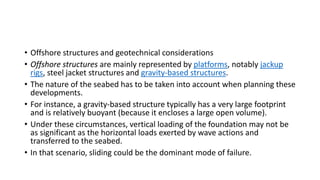 • Offshore structures and geotechnical considerations
• Offshore structures are mainly represented by platforms, notably jackup
rigs, steel jacket structures and gravity-based structures.
• The nature of the seabed has to be taken into account when planning these
developments.
• For instance, a gravity-based structure typically has a very large footprint
and is relatively buoyant (because it encloses a large open volume).
• Under these circumstances, vertical loading of the foundation may not be
as significant as the horizontal loads exerted by wave actions and
transferred to the seabed.
• In that scenario, sliding could be the dominant mode of failure.
 