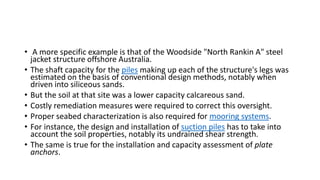 • A more specific example is that of the Woodside "North Rankin A" steel
jacket structure offshore Australia.
• The shaft capacity for the piles making up each of the structure's legs was
estimated on the basis of conventional design methods, notably when
driven into siliceous sands.
• But the soil at that site was a lower capacity calcareous sand.
• Costly remediation measures were required to correct this oversight.
• Proper seabed characterization is also required for mooring systems.
• For instance, the design and installation of suction piles has to take into
account the soil properties, notably its undrained shear strength.
• The same is true for the installation and capacity assessment of plate
anchors.
 