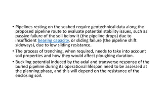 • Pipelines resting on the seabed require geotechnical data along the
proposed pipeline route to evaluate potential stability issues, such as
passive failure of the soil below it (the pipeline drops) due to
insufficient bearing capacity, or sliding failure (the pipeline shift
sideways), due to low sliding resistance.
• The process of trenching, when required, needs to take into account
soil properties and how they would affect ploughing duration.
• Buckling potential induced by the axial and transverse response of the
buried pipeline during its operational lifespan need to be assessed at
the planning phase, and this will depend on the resistance of the
enclosing soil.
 