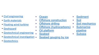 • Civil engineering
• Earth materials
• Floating wind turbine
• Geohazard
• Geotechnical engineering
• Geotechnical investigation
• Geotechnics
• Ocean
• Offshore construction
• Offshore drilling
• Offshore (hydrocarbons)
• Oil platform
• Seabed
• Seabed gouging by ice
• Sediment
• Soil
• Soil mechanics
• Submarine
pipeline
• Subsea
 
