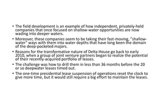 • The field development is an example of how independent, privately-held
companies that once focused on shallow-water opportunities are now
wading into deeper waters.
• Moreover, these companies seem to be taking their fast-moving, "shallow-
water" ways with them into water depths that have long been the domain
of the deep-pocketed majors.
• Reasons for the transformative nature of Delta House go back to early
2010, when a group of joint venture partners began to realize the potential
of their recently-acquired portfolio of leases.
• The challenge was how to drill them in less than 36 months before the 20
or so deepwater leases timed out.
• The one-time presidential lease suspension of operations reset the clock to
give more time, but it would still require a big effort to maintain the leases.
 
