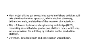 • Most major oil and gas companies active in offshore activities will
take the time-honored approach, which involves discovery,
delineation wells, and studies of the reservoir characteristics.
• This is followed by front-end engineering and design (FEED),
requesting several bids for production platform types, which may
include provision for a drilling rig included on the production
platform.
• Only then, detailed design and construction would begin.
 
