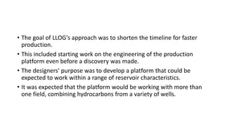 • The goal of LLOG's approach was to shorten the timeline for faster
production.
• This included starting work on the engineering of the production
platform even before a discovery was made.
• The designers' purpose was to develop a platform that could be
expected to work within a range of reservoir characteristics.
• It was expected that the platform would be working with more than
one field, combining hydrocarbons from a variety of wells.
 
