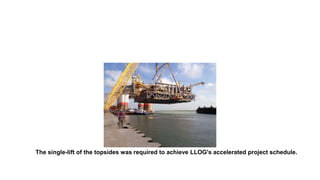 The single-lift of the topsides was required to achieve LLOG's accelerated project schedule.
 