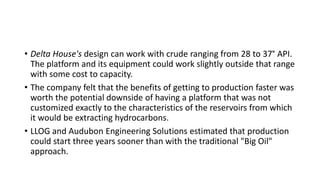• Delta House's design can work with crude ranging from 28 to 37° API.
The platform and its equipment could work slightly outside that range
with some cost to capacity.
• The company felt that the benefits of getting to production faster was
worth the potential downside of having a platform that was not
customized exactly to the characteristics of the reservoirs from which
it would be extracting hydrocarbons.
• LLOG and Audubon Engineering Solutions estimated that production
could start three years sooner than with the traditional "Big Oil"
approach.
 