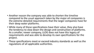 • Another reason the company was able to shorten the timeline
compared to the usual approach taken by the major oil companies is
the extreme detailed requirements that the larger companies have for
their deep water platforms.
• While many of these specifications have their value, they also have
the tendency to slow down the design and construction of platforms.
As a smaller, newer company, LLOG does not have this legacy of
requirements and was able to develop its own specifications for the
project.
• These specifications meet or exceed industry standards as well as the
regulations of all applicable authorities.
 
