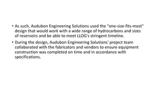 • As such, Audubon Engineering Solutions used the "one-size-fits-most"
design that would work with a wide range of hydrocarbons and sizes
of reservoirs and be able to meet LLOG's stringent timeline.
• During the design, Audubon Engineering Solutions' project team
collaborated with the fabricators and vendors to ensure equipment
construction was completed on time and in accordance with
specifications.
 