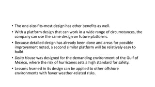 • The one-size-fits-most design has other benefits as well.
• With a platform design that can work in a wide range of circumstances, the
company can use the same design on future platforms.
• Because detailed design has already been done and areas for possible
improvement noted, a second similar platform will be relatively easy to
build.
• Delta House was designed for the demanding environment of the Gulf of
Mexico, where the risk of hurricanes sets a high standard for safety.
• Lessons learned in its design can be applied to other offshore
environments with fewer weather-related risks.
 