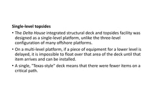 Single-level topsides
• The Delta House integrated structural deck and topsides facility was
designed as a single-level platform, unlike the three-level
configuration of many offshore platforms.
• On a multi-level platform, if a piece of equipment for a lower level is
delayed, it is impossible to float over that area of the deck until that
item arrives and can be installed.
• A single, "Texas-style" deck means that there were fewer items on a
critical path.
 