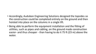 • Accordingly, Audubon Engineering Solutions designed the topsides so
the construction could be completed entirely on the ground and then
hoisted into place on the columns in a single lift.
• Being able to perform the equipment installation and the fitting of
utilities, such as pipes and cabling, on the ground made construction
easier- and thus cheaper - than having to do it 75 ft (23 m) above the
water.
 