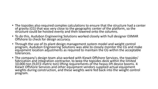 • The topsides also required complex calculations to ensure that the structure had a center
of gravity (CG) that was very close to the geographic center of the platform, so the
structure could be hoisted evenly and then lowered onto the columns.
• To do this, Audubon Engineering Solutions worked closely with hull designer EXMAR
Offshore to check for design accuracy.
• Through the use of its plant design management system model and weight control
program, Audubon Engineering Solutions was able to closely monitor the CG and make
equipment location adjustments as required to maintain the CG within the acceptable
tolerances.
• The company's design team also worked with Kiewit Offshore Services, the topsides'
fabrication and integration contractor, to keep the topsides deck within the limited
10,000-ton (9,072-metric ton) lifting requirements of the heavy-lift device booms. 4
Kiewit Offshore Services and other equipment vendors supplied actual equipment
weights during construction, and these weights were fed back into the weight control
program.
 
