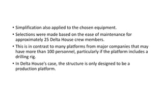 • Simplification also applied to the chosen equipment.
• Selections were made based on the ease of maintenance for
approximately 25 Delta House crew members.
• This is in contrast to many platforms from major companies that may
have more than 100 personnel, particularly if the platform includes a
drilling rig.
• In Delta House's case, the structure is only designed to be a
production platform.
 