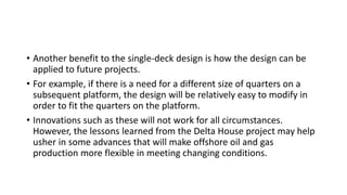 • Another benefit to the single-deck design is how the design can be
applied to future projects.
• For example, if there is a need for a different size of quarters on a
subsequent platform, the design will be relatively easy to modify in
order to fit the quarters on the platform.
• Innovations such as these will not work for all circumstances.
However, the lessons learned from the Delta House project may help
usher in some advances that will make offshore oil and gas
production more flexible in meeting changing conditions.
 