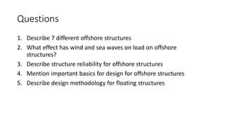 Questions
1. Describe 7 different offshore structures
2. What effect has wind and sea waves on load on offshore
structures?
3. Describe structure reliability for offshore structures
4. Mention important basics for design for offshore structures
5. Describe design methodology for floating structures
 