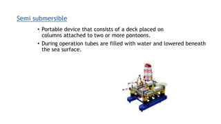 Semi submersible
• Portable device that consists of a deck placed on
columns attached to two or more pontoons.
• During operation tubes are filled with water and lowered beneath
the sea surface.
 