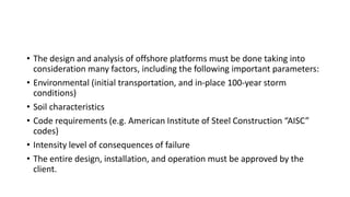 • The design and analysis of offshore platforms must be done taking into
consideration many factors, including the following important parameters:
• Environmental (initial transportation, and in-place 100-year storm
conditions)
• Soil characteristics
• Code requirements (e.g. American Institute of Steel Construction “AISC”
codes)
• Intensity level of consequences of failure
• The entire design, installation, and operation must be approved by the
client.
 