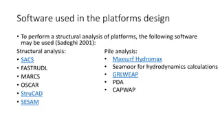 Software used in the platforms design
• To perform a structural analysis of platforms, the following software
may be used (Sadeghi 2001):
Structural analysis:
• SACS
• FASTRUDL
• MARCS
• OSCAR
• StruCAD
• SESAM
Pile analysis:
• Maxsurf Hydromax
• Seamoor for hydrodynamics calculations
• GRLWEAP
• PDA
• CAPWAP
 