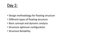 Day 2:
• Design methodology for floating structure
• Different types of floating structure
• Basic concept and dynamic analysis
• Structure optimum configuration
• Structure Reliability
 