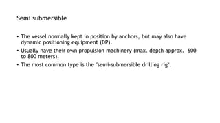 Semi submersible
• The vessel normally kept in position by anchors, but may also have
dynamic positioning equipment (DP).
• Usually have their own propulsion machinery (max. depth approx. 600
to 800 meters).
• The most common type is the "semi-submersible drilling rig".
 