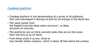 Condeep platform
• Condeep platform is the denomination of a series of oil platforms
that were developed in Norway to drill for oil and gas in the North Sea.
• The name comes from
the English“concrete deep water structure", or deep
structure of concrete.
• The platforms rest on thick concrete tanks that are on the ocean
floor and acts as an oil stock.
• From these sticks it as one, three or
four slender hollow columns, which is about 30 feet above the surface.
 