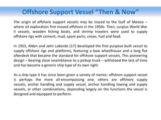 Offshore Support Vessel “Then & Now”
The origin of offshore support vessels may be traced to the Gulf of Mexico –
where oil exploration first moved offshore in the 1950s. Then, surplus World War
II vessels, wooden fishing boats, and shrimp trawlers were used to supply
offshore rigs with cement, mud, spare parts, crews, fuel and food.
In 1955, Alden and John Laborde [17] developed the first purpose-built vessel to
supply offshore rigs and platforms, featuring a bow wheelhouse and a long flat
afterdeck that became the standard for offshore support vessels. This pioneering
design – bearing close resemblance to a pickup truck – withstood the test of time
and has become a generic ship type of its own right.
As a ship type it has since been given a variety of names: offshore support vessel
is perhaps the more all-encompassing one; others are offshore supply
vessels, anchor handling and supply vessel, anchor handling towing and supply
vessels, or other combinations, depending largely on the functions the vessel is
designed and equipped to perform.
 