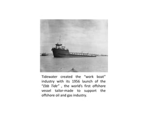 Tidewater created the “work boat”
industry with its 1956 launch of the
“Ebb Tide” , the world’s first offshore
vessel tailor-made to support the
offshore oil and gas industry.
 