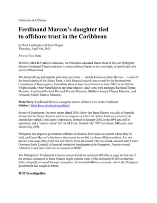 Politicians & Offshore


Ferdinand Marcos’s daughter tied
to offshore trust in the Caribbean
by Roel Landingin and Karol Ilagan
Thursday, April 4th, 2013

First of Two Parts

MARIA IMELDA Marcos Manotoc, the Princeton-educated eldest child of the late Philippine
dictator Ferdinand Marcos and now a senior political figure in her own right, is beneficiary of a
secret offshore trust.

The hardworking and popular provincial governor — widely known as Imee Marcos — is one of
the beneficiaries of the Sintra Trust, which financial records uncovered by the International
Consortium of Investigative Journalists show to have been formed in June 2002 in the British
Virgin Islands. Other beneficiaries are Imee Marcos’ adult sons with estranged husband Tomas
Manotoc: Ferdinand Richard Michael Marcos Manotoc, Matthew Joseph Marcos Manotoc, and
Fernando Martin Marcos Manotoc.

Main Story: Ferdinand Marcos’s daughter tied to offshore trust in the Caribbean
Sidebar: What Imee disclosed and didn’t

Scores of documents, the most recent dated 2010, show that Imee Marcos was also a financial
advisor for the Sintra Trust as well as a company in which the Sintra Trust was a beneficial
shareholder called ComCentre Corporation, formed in January 2002 in the BVI and still in
operation; and a “master client” for the M Trust, formed July 1997 in Labuan, Malaysia, and
closed July 2009.

Philippine law requires government officials to disclose their assets no matter where they’re
held, and Imee Marcos’s disclosure statements do not list the three offshore entities. It is not
known what assets they hold, but one Sintra Trust document refers to a bank account with United
Overseas Bank Limited, a financial institution headquartered in Singapore. Another record
related to ComCentre refers to an account at HSBC.

The Philippines’ Presidential Commission on Good Government (PCGG) is eager to find out if
the entities connected to Imee Marcos might contain some of the estimated $5 billion that her
father allegedly amassed through corruption. He too held offshore accounts, which the Philippine
government has sought to freeze.

ICIJ Investigation
 