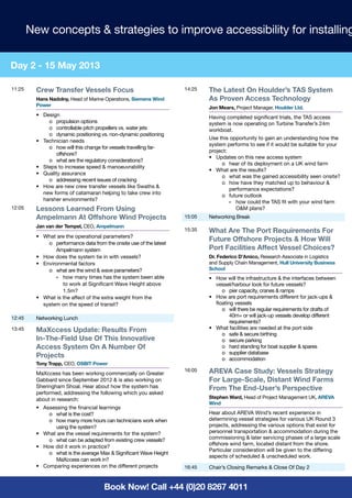 New concepts & strategies to improve accessibility for installing

Day 2 - 15 May 2013

11:25     Crew Transfer Vessels Focus                                  14:25   The Latest On Houlder’s TAS System
          Hans Nadolny, Head of Marine Operations, Siemens Wind                As Proven Access Technology
          Power                                                                Jon Mears, Project Manager, Houlder Ltd.
          •	Design                                                             Having completed significant trials, the TAS access
               o	 propulsion options                                           system is now operating on Turbine Transfer’s 24m
               o	 controllable pitch propellers vs. water jets                 workboat.
               o	 dynamic positioning vs. non-dynamic positioning
                                                                               Use this opportunity to gain an understanding how the
          •	 Technician needs
                                                                               system performs to see if it would be suitable for your
               o	 how will this change for vessels travelling far-
                                                                               project:
                  offshore?
                                                                               •	 Updates on this new access system
               o	 what are the regulatory considerations?
                                                                                    o	 hear of its deployment on a UK wind farm
          •	 Steps to increase speed & manoeuvrability
                                                                               •	 What are the results?
          •	 Quality assurance
                                                                                    o	 what was the gained accessibility seen onsite?
               o	 addressing recent issues of cracking
                                                                                    o	 how have they matched up to behaviour &
          •	 How are new crew transfer vessels like Swaths &
                                                                                        performance expectations?
             new forms of catamaran helping to take crew into                       o	 future outlook
             harsher environments?                                                      »	 how could the TAS fit with your wind farm
12:05     Lessons Learned From Using                                                       O&M plans?
          Ampelmann At Offshore Wind Projects                          15:05   Networking Break
          Jan van der Tempel, CEO, Ampelmann
                                                                       15:35   What Are The Port Requirements For
          •	 What are the operational parameters?
                                                                               Future Offshore Projects & How Will
               o	 performance data from the onsite use of the latest
                  Ampelmann system                                             Port Facilities Affect Vessel Choices?
          •	 How does the system tie in with vessels?                          Dr. Federico D’Amico, Research Associate in Logistics
          •	 Environmental factors                                             and Supply Chain Management, Hull University Business
               o	 what are the wind & wave parameters?                         School
                  »	 how many times has the system been able                   •	 How will the infrastructure & the interfaces between
                     to work at Significant Wave Height above                     vessel/harbour look for future vessels?
                     1.5m?                                                           o	 pier capacity, cranes & ramps
          •	 What is the affect of the extra weight from the                   •	 How are port requirements different for jack-ups &
             system on the speed of transit?                                      floating vessels
                                                                                     o	 will there be regular requirements for drafts of
                                                                                         40m+ or will jack-up vessels develop different
12:45     Networking Lunch
                                                                                         requirements?
13:45     MaXccess Update: Results From                                        •	 What facilities are needed at the port side
                                                                                     o	 safe & secure birthing
          In-The-Field Use Of This Innovative                                        o	 secure parking
          Access System On A Number Of                                               o	 hard standing for boat supplier & spares
                                                                                     o	 supplier database
          Projects                                                                   o	accommodation
          Tony Trapp, CEO, OSBIT Power
          MaXccess has been working commercially on Greater
                                                                       16:05   AREVA Case Study: Vessels Strategy
          Gabbard since September 2012 & is also working on                    For Large-Scale, Distant Wind Farms
          Sheringham Shoal. Hear about how the system has                      From The End-User’s Perspective
          performed, addressing the following which you asked
          about in research:                                                   Stephen Ward, Head of Project Management UK, AREVA
                                                                               Wind
          •	 Assessing the financial learnings
               o	 what is the cost?                                            Hear about AREVA Wind’s recent experience in
               o	 how many more hours can technicians work when                determining vessel strategies for various UK Round 3
                  using the system?                                            projects, addressing the various options that exist for
          •	 What are the vessel requirements for the system?                  personnel transportation & accommodation during the
               o	 what can be adapted from existing crew vessels?              commissioning & later servicing phases of a large scale
                                                                               offshore wind farm, located distant from the shore.
          •	 How did it work in practice?
                                                                               Particular consideration will be given to the differing
               o	 what is the average Max & Significant Wave Height
                                                                               aspects of scheduled & unscheduled work.
                  MaXccess can work in?
          •	 Comparing experiences on the different projects           16:45   Chair’s Closing Remarks & Close Of Day 2


                                        Book Now! Call +44 (0)20 8267 4011
 