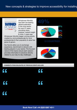 New concepts & strategies to improve accessibility for installing




                    Windpower Monthly
                    has been the leading
                    global publication
                                               49%             ATTENDEES PROJECT
                                                               MANAGER OR HIGHER
                    in the wind sector                                     37% Manager/Pr. Manager
                    for over 27 years,                                     17% Engineer
                    providing news,                                        12% Director
                    analysis, market insight
                    & more. 4 years ago
                                                                           17% C - Level
Windpower Monthly began running events
                                                                           11% Consultant/Employee
created by wind professionals for wind                                      6% Academic
professionals & their popularity & value has
grown & grown.                                 OVER 13 COUNTRIES REPRESENTED
Our forums allow you to exchange
experience, benchmark & network with
leading players in your sector. The focused
nature of the topics ensure each session
provides information & solutions directly
related to your day-to-day challenges.




Comments from delegates of previous events include:


     Best coverage of all current issues              Very good event, well organised & attended.”
     with contacts”                                   Technical Director,
     Fleet Director, P&O Ferries                      Submarine Technology Ltd




     Really good, very good knowledge shown”          This event allowed/forced like-minded
                                                      individuals across race, gender & generation
     Senior Manager, ENERCON India Ltd
                                                      to openly share in a small group setting
                                                      through short sound bite topics. Great job!
                                                      People were here until the very end, what a
    The value was in having a conference              compliment! Your entire team was engaging,
    focussing on a key technical area”                kind, supportive & competent.”
     Structure & Installation Manager,                Senior Vice President EHS,
     EDP Renewables                                   PCG Wind



                            Book Now! Call +44 (0)20 8267 4011
 