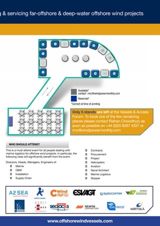g & servicing far-offshore & deep-water offshore wind projects




                                                                     Available*
                                                                     contact rmc@windpowermonthly.com
                                                                     Reserved*
                                                             *Correct at time of printing

                                                              Only 5 stands are left at the Vessels & Access
                                                              Forum. To book one of the few remaining
                                                              places please contact Raihan Chowdhury as
                                                              soon as possible on +44 (0)20 8267 4337 or
                                                              rmc@windpowermonthly.com


     Who Should Attend?

   This is a must-attend event for all people dealing with                Ü	 Contracts
   marine logistics for offshore wind projects. In particular, the        Ü	 Procurement
   following roles will significantly benefit from the event:
                                                                          Ü	 Project
   Directors, Heads, Managers, Engineers of:                              Ü	 Helicopters
      Ü	 Marine                                                           Ü	 Aviation
      Ü	 O&M                                                              Ü	 Naval Architect
      Ü	 Installation                                                     Ü	 Marine Logistics
      Ü	 Supply Chain                                                     Ü	 Skipper




                                       www.offshorewindvessels.com
 