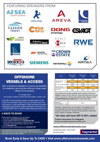 FEATURING SPEAKERS FROM:




                                                                                                  Book before    Book before     Book after

           Offshore
                                                                                     Price*
                                                                                                    12 April       1 May          1 May

                                                                                                    £1300          £1400           £1500

        Vessels & Access                                                     Vessels & Access
                                                                             Forum Only
                                                                                                    Saving
                                                                                                     £200
                                                                                                                   Saving
                                                                                                                    £100
                                                                                                                                  Saving
                                                                                                                                     -

 New concepts & strategies to improve accessibility                          Vessels & Access
                                                                                                    £1749          £1849           £1949
                                                                                                    Saving         Saving         Saving
 for installing & servicing far-offshore & deep-water                        Forum & Helicopter
                                                                             Focus Day
                                                                                                     £400           £300           £200
                 offshore wind projects
                                                                            Group Discounts are also available, book 3 places and the 3rd
                       14-16 May 2013                                       delegate receives a 50% discount. Group Discounts are not to be
   etc.venues, Victoria, One Drummond Gate, London, UK                      used in conjunction with the early booking rates. Please contact
                                                                            events@windpowermonthly.com for more information.
Over 65% of the exhibition space is already taken at this
event! For information about how you can take one of the                     Speakers’
                                                                                                                   £199
                                                                             Presentations*
final stands, or take advantage of other branding & thought-
leadership opportunities, please call Raihan Chowdhury on                   Speakers’ presentations are included in the delegate fee &
+44 (0)20 8267 4337 or email rmc@windpowermonthly.com.                      are accessible via a password protected website & are not
                                                                            supplied in printed form. Access will be granted a week after
                                                                            event, subject to speaker disclosure.
4 WAYS TO BOOK
                                                                            *All rates will have VAT @ 20% added
Please complete one registration form for each delegate.
1.	 Book online at www.offshorewindvessels.com                              Further Information For Delegates
2.	 Fax this completed registration form to +44 (0)20 8267 4486
3.	 Post the booking form with payment to FREEPOST (LON3727), Haymarket     Email events@windpowermonthly.com
    Conferences, 174 Hammersmith Road, London, W6 7JP, UK
4.	Call +44 (0)20 8267 4011
If you have any problems registering please call: +44 (0)20 8267 4011     www.offshorewindvessels.com
Accommodation is not included in your registration fee. For               Conference Code: 17181131670
information about nearby hotels please visit www.phrweb.co.uk             Brochure Code:
and enter the event code ‘Vessel’


      Book Early & Save Up To £400! • Visit www.offshorewindvessels.com
 