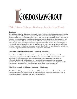 Title: Offshore Voluntary Disclosure: Legalize Your Wealth
Content:
The offshore voluntary disclosure program is a specifically designed and available for a certain
group of taxpayers. The group of taxpayers, which is most relevant to this program, includes
American especially the dual nationality holders who have assets outside the country. The OVDP
provides them with a chance to declare all such assets and pay their outstanding taxes as per tax
law that governs the IRS. It something that is still in its testing mode, and each year we witness
some changes in the related procedures and important parameters. In fact, it is something like a
blessing for those who are living under a continuous threat of criminal prosecution as the hiding
of assets can bring criminal charges against an individual. Today we have decided to provide you
with some important information about this program and its benefits.
The main Objective of Offshore Voluntary Disclosure
According to the IRS, the foundation of this program is to facilitate the taxpayers with
undisclosed foreign accounts. Those who have such accounts and do not disclose them yet to
save their tax liabilities can now reveal them in front of the Internal Revenue Services.
Afterward, the IRS will bill them in terms of applicable taxes along with the interest and
penalties. In such an away, the taxpayers who are living in a continuous fear of getting caught
can prosecute provided with a much honorable option in the shape of the OVDP.
The First Launch of Offshore Voluntary Disclosure
The IRS started this program back in the year 2009 and from then onwards it is in place with
ongoing alterations and improvements. In fact, this program has already helped thousands of
American and specifically those who held dual nationalities.
 