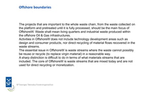 Offshore boundaries
The projects that are important to the whole waste chain, from the waste collected on
the platform and pretreated until it is fully processed, should be the main focus of
OffshoreW. Waste shall mean living quarters and industrial waste produced within
the offshore Oil & Gas infrastructures.
Activities in OffshoreW does not include technology development areas such as
design and consumer products, nor direct recycling of material flows recovered in the
waste streams.
The essential issue in OffshoreW is waste streams where the waste cannot possibly
be reuse or recycle (to replace virgin material) in a reasonable way.
A sharp distinction is difficult to do in terms of what materials streams that are
included. The core of OffshoreW is waste streams that are mixed today and are not
used for direct recycling or monetization.
 