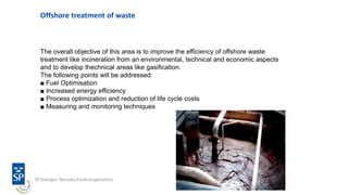 Offshore treatment of waste
The overall objective of this area is to improve the efficiency of offshore waste
treatment like incineration from an environmental, technical and economic aspects
and to develop thechnical areas like gasification.
The following points will be addressed:
■ Fuel Optimisation
■ Increased energy efficiency
■ Process optimization and reduction of life cycle costs
■ Measuring and monitoring techniques
 