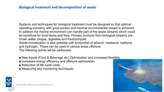 Biological treatment and decomposition of waste
Systems and techniques for biological treatment must be designed so that optimal
operating economy with good access and minimal environmental impact is achieved.
In addition the marine environment can handle part of the waste streams which could
be beneficial for local fauna and flora. Primary products from biological streams are
brown water, biogas, digestate and food/compost.
Waste monetization is also possible with production of ethanol, methanol, methane
and hydrogen. These can be used in various areas offshore
The following points will be addressed:
■ Raw Inputs (Food & Beverage etc) Optimization and increased flexibility
■ Increased energy efficiency and offshore optimization
■ Reduction of life cycle costs
■ Measuring and monitoring techniques
 