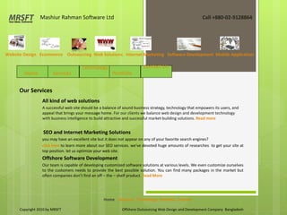 All kind of web solutions  A successful web site should be a balance of sound business strategy, technology that empowers its users, and appeal that brings your message home . For our clients we balance web design and development technology with business intelligence to build attractive and successful market-building solutions.  Read more SEO and Internet Marketing Solutions you may have an excellent site but it does not appear on any of your favorite search engines? click here  to learn more about our SEO services. we've devoted huge amounts of researches  to get your site at top position. let us optimize your web site. Offshore Software Development   Our team is capable of developing customized software solutions at various levels. We even customize ourselves to the customers needs to provide the best possible solution. You can find many packages in the market but often companies don’t find an off – the – shelf product.  R ead More Home   Services   Technology   Portfolio   Contact Us   Website Design   Ecommerce   Outsourcing   Web Solutions     Internet Marketing   Software Development   Mobile Application Home  Services   Technology   Portfolio   Contact Copyright 2010 by MRSFT  Offshore Outsourcing Web Design and Development Company  Bangladesh  Our  Services Mashiur Rahman Software Ltd  Call +880-02-9128864  