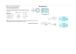 ≔Wdc2 =⋅――――――
4
ρSteel 222.7[ ] ―
m
≔BWdc2 =⋅⎝ ⋅Wdc2 TL ⎠ Bf 11484[ ] kg ≔Wdc1 =⋅――――――
4
ρSteel 322.6[ ] ―
m
≔BWdc1 =⋅⎝ ⋅Wdc1 TL ⎠ Bf 8317[ ] ⋅m ―
m
≔Stringweight =+++++BWdp
⟨
0
⟩
BWdp
⟨
1
⟩
BWdp
⟨
2
⟩
BWhwdp
⟨
3
⟩
BWdc2
⟨
4
⟩
BWdc1
⟨
5
⟩
79[[ ]] ton
Triplex mud pump calculations
Triplex mud pump calculator
Note: A triplex mud pump has three pump liners. For one revolution of the mud pump
drive, each pump piston would therefore have pumped the equivalent of one strokes total
liner volume.
≔Stroke ⋅1 Hz ≔bbl ⋅42 gal
Data input
Liner diameter, d, inches
Liner length, L, inches
Pump efficiency, η %,
≔LL ⋅14 in
≔d ⋅
5
5.5
6
6.5
7
⎡
⎢
⎢
⎢
⎢
⎢⎣
⎤
⎥
⎥
⎥
⎥
⎥⎦
in ≔Sp ⋅1 Stroke
≔η 0.95
≔Pumpvol ――――――
⋅⋅3 ⋅
⎛
⎜
⎝
――
⋅π d2
4
⎞
⎟
⎠
LL η
Sp
=Pumpvol
12.838
15.534
18.487
21.697
25.163
⎡
⎢
⎢
⎢
⎢
⎢⎣
⎤
⎥
⎥
⎥
⎥
⎥⎦
―――
liter
Stroke
Step #1; Calculates the triplex mud pump output volume (Pumpvol) for the various pump liner sizes (d, inches),
liner stroke length (L, inches) , and volumetric efficiency (η) as input.
Example hand held calculation;
=――――――――――
⋅⋅⋅⋅3
⎛
⎜
⎜⎝
―――――
⋅π (( ⋅5.5 in))
2
4
⎞
⎟
⎟⎠
12 in 0.95
⋅1 Stroke
13.315 ―――
liter
Stroke =Pumpvol
12.838
15.534
18.487
21.697
25.163
⎡
⎢
⎢
⎢
⎢
⎢⎣
⎤
⎥
⎥
⎥
⎥
⎥⎦
―――
liter
Stroke
 