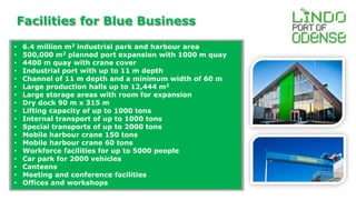 Facilities for Blue Business 
• 6.4 million m2 industrial park and harbour area 
• 500,000 m2 planned port expansion with 1000 m quay 
• 4400 m quay with crane cover 
• Industrial port with up to 11 m depth 
• Channel of 11 m depth and a minimum width of 60 m 
• Large production halls up to 12,444 m2 
• Large storage areas with room for expansion 
• Dry dock 90 m x 315 m 
• Lifting capacity of up to 1000 tons 
• Internal transport of up to 1000 tons 
• Special transports of up to 2000 tons 
• Mobile harbour crane 150 tons 
• Mobile harbour crane 60 tons 
• Workforce facilities for up to 5000 people 
• Car park for 2000 vehicles 
• Canteens 
• Meeting and conference facilities 
• Offices and workshops 
 