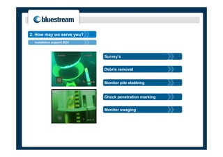 2. How may we serve you?
  Installation support ROV



                             Survey’s


                             Debris removal


                             Monitor pile stabbing


                             Check penetration marking


                             Monitor swaging
 