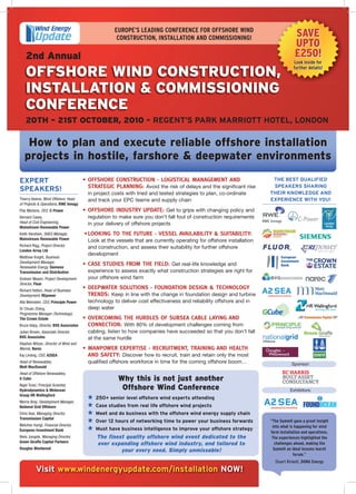 EUROPE’S LEADING CONFERENCE FOR OFFSHORE WIND
                                                      CONSTRUCTION, INSTALLATION AND COMMISSIONING!                                 SAVE
                                                                                                                                    UPTO
    2nd Annual                                                                                                                      £250!
                                                                                                                                    Look inside for

    OFFSHORE WIND CONSTRUCTION,                                                                                                     further details!



    INSTALLATION & COMMISSIONING
    CONFERENCE
    20TH – 21ST OCTOBER, 2010 - REGENT’S PARK MARRIOTT HOTEL, LONDON

    How to plan and execute reliable offshore installation
   projects in hostile, farshore & deepwater environments
EXPERT                                  • OFFSHORE CONSTRUCTION - LOGISTICAL MANAGEMENT AND                             THE BEST QUALIFIED

SPEAKERS!                                 STRATEGIC PLANNING: Avoid the risk of delays and the significant rise         SPEAKERS SHARING
                                          in project costs with tried and tested strategies to plan, co-ordinate       THEIR KNOWLEDGE AND
Thierry Aelens, Wind Offshore, Head       and track your EPC teams and supply chain                                    EXPERIENCE WITH YOU!
of Projects & Operations, RWE Innogy
Filip Martens, CEO, C-Power             • OFFSHORE INDUSTRY UPDATE: Get to grips with changing policy and
Bernard Casey,                            regulation to make sure you don’t fall foul of construction requirements
Head of Civil Engineering,                in your delivery of offshore projects
Mainstream Renewable Power
Keith Harsham, SHEQ Manager,            • LOOKING TO THE FUTURE - VESSEL AVAILABILITY & SUITABILITY:
Mainstream Renewable Power                Look at the vessels that are currently operating for offshore installation
Richard Rigg, Project Director,           and construction, and assess their suitability for further offshore
London Array Ltd
                                          development
Matthew Knight, Business
Development Manager,
Renewable Energy, Siemens
                                        • CASE STUDIES FROM THE FIELD: Get real-life knowledge and
Transmission and Distribution             experience to assess exactly what construction strategies are right for
Graham Mason, Project Development         your offshore wind farm
Director, Fluor
Richard Hatton, Head of Business
                                        • DEEPWATER SOLUTIONS - FOUNDATION DESIGN & TECHNOLOGY
Development, REpower                      TRENDS: Keep in line with the change in foundation design and turbine
Alla Weinstein, CEO, Principle Power      technology to deliver cost effectiveness and reliability offshore and in
Dr Chuan Zhang,                           deep water
Programme Manager (Technology),
The Crown Estate                        • OVERCOMING THE HURDLES OF SUBSEA CABLE LAYING AND
Bruce Valpy, Director, BVG Associates     CONNECTION: With 80% of development challenges coming from
Julian Brown, Associate Director,         cabling, listen to how companies have succeeded so that you don’t fall
BVG Associates                            at the same hurdle
Stephen Wilson, Director of Wind and
Marine, Narec                           • MANPOWER EXPERTISE - RECRUITMENT, TRAINING AND HEALTH
Kaj Lindvig, CSO, A2SEA                   AND SAFETY: Discover how to recruit, train and retain only the most
Head of Renewables,                       qualified offshore workforce in time for the coming offshore boom…                       Sponsor:
Mott MacDonald
Head of Offshore Renewables,
G Cube                                                 Why this is not just another
Nigel Tozer, Principal Scientist,
Hydrodynamics & Metocean                                Offshore Wind Conference                                                  Exhibitors:
Group HR Wallingford
                                             250+ senior level offshore wind experts attending
Morris Bray, Development Manager,
National Grid Offshore                       Case studies from real life offshore wind projects
Chris Veal, Managing Director,               Meet and do business with the offshore wind energy supply chain
Transmission Capital
                                             Over 12 hours of networking time to power your business forwards          “The Summit gave a great insight
Melchior Karigl, Financial Director,                                                                                    into what is happening for wind
European Investment Bank                     Must have business intelligence to improve your offshore strategy
                                                                                                                       farm installation and operations.
Niels Jongste, Managing Director,            The finest quality offshore wind event dedicated to the                    The experiences highlighted the
Green Giraffe Capital Partners
                                             ever expanding offshore wind industry, and tailored to                      challenges ahead, making the
Douglas Westwood                                                                                                         Summit an ideal lessons learnt
                                                      your every need. Simply unmissable!
                                                                                                                                    forum.”
                                                                                                                         Stuart Rickett, DONG Energy
           Visit www.windenergyupdate.com/installation NOW!
 