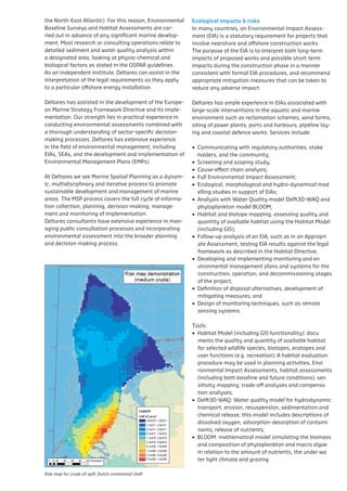 the	North-East	Atlantic).	For	this	reason,	Environmental	 Ecological impacts & risks
  Baseline	Surveys	and	Habitat	Assessments	are	car-           In	many	countries,	an	Environmental	Impact	Assess-
  ried out in advance of any significant marine develop-      ment	(EIA)	is	a	statutory	requirement	for	projects	that	
  ment.	Most	research	or	consulting	operations	relate	to	     involve	nearshore	and	offshore	construction	works.	
institute, Deltares can assist quality analysis within of the The	purpose	of	the	EIA	is	to	interpret	both	long-term	
  detailed sediment and water in the interpretation           legal           the EIA is to interpret both long-term imp
  a	designated	area,	looking	at	physio-chemical	and	
requirements as they apply to a particular offshore energy    impacts	of	proposed	works	and	possible	short-term	
                                                                              works and possible short-term impacts durin
  biological	factors	as	stated	in	the	OSPAR	guidelines.	      impacts during the construction phase in a manner
installation.                                                                 phase in a manner consistent with formal EIA
  As an independent institute, Deltares can assist in the     consistent	with	formal	EIA	procedures,	and	recommend	
  interpretation of the legal requirements as they apply
                                                                              recommend appropriate mitigation measu
                                                              appropriate	mitigation	measures	that	can	be	taken	to	
Deltares has assisted in the installation. of the European any adverse impact.
  to a particular offshore energy development                 reduce          taken to reduce any adverse impact.
Marine Strategy Framework Directive and its implementation.
  Deltares	has	assisted	in	the	development	of	the	Europe-
Our strength lies in practical experience in conducting      Deltares	has	ample	experience	in	EIAs	associated	with	
                                                                               Deltares has ample experience in EIAs asso
  an	Marine	Strategy	Framework	Directive	and	its	imple- thorough
environmental assessments combined with a                    large-scale interventions in the aquatic and marine and ma
                                                                               scale interventions in the aquatic
understanding of sector-specific decision-making in
  mentation. Our strength lies in practical experience processes.
                                                             environment such as as reclamation schemes,farms, farms
                                                                               such reclamation schemes, wind wind
  conducting	environmental	assessments	combined	with	        siting	of	power	plants,	ports	and	harbours,	pipeline	lay-
Deltares has extensive experience in the field of                              plants, ports and harbours, pipeline lay
  a thorough understanding of sector-specific decision-      ing	and	coastal	defence	works.	Services	include:	
environmental management, including EIAs, SEAs, and the
  making	processes.	Deltares	has	extensive	experience	
                                                                               defence works. Services include:
development environmental management, including
  in the field of and     implementation        of           •		Communicating	with	regulatory	authorities,	stake authorit
                                                     Environmental                  Communicating with regulatory
  EIAs,	SEAs,	and	the	development	and	implementation	of	
Management Plans (EMPs).                                         holders, and the community;
                                                                                    and the community;
  Environmental	Management	Plans	(EMPs).                     •		Screening	and	scoping	study;and scoping study;
                                                                                    Screening
At Deltares we see Marine Spatial Planning as a dynamic,     •		Cause-effect	chain	analysis;
                                                                                    Cause-effect chain analysis;
  At	Deltares	we	see	Marine	Spatial	Planning	as	a	dynam-     •		Full	Environmental	Impact	Assessment;
multidisciplinary and iterative process to promote sustainable                      Full Environmental Impact Assessment;
  ic, multidisciplinary and iterative process to promote     •		Ecological,	morphological	and	hydro-dynamical	mod
development and management of marine areas. The MSP                                 Ecological, morphological and hydro-dy
  sustainable	development	and	management	of	marine	          				elling	studies	in	support	of	EIAs;
process covers the full cycle of information collection,
  areas.	The	MSP	process	covers	the	full	cycle	of	informa-                          studies in support of EIAs;
                                                             •		Analysis	with	Water	Quality	model	Delft3D-WAQ	and	
planning, decision-making, management and monitoring of
  tion	collection,	planning,	decision-making,	manage-                               Analysis with Water Quality model D
                                                             				phytoplankton	model	BLOOM;
  ment and monitoring of implementation.
implementation.                                              •		Habitat	and	biotope	mapping,	assessing	quality	and
                                                                                    phytoplankton model BLOOM;
Deltares consultants have extensive experience in man-
  Deltares consultants have extensive experience in managing 				quantity	of	available	habitat	using	the	Habitat	Model	 asses
                                                                                    Habitat and biotope mapping,
  aging	public	consultation	processes	and	incorporating	
public consultation processes and incorporating environmental				(including	GIS); quantity of available habitat using th
  environmental	assessment	into	the	broader	planning	        •		Follow-up	analysis	of	an	EIA,	such	as	in	an	Appropri
assessment into the broader planning and decision-making                            (including GIS);
  and	decision-making	process.	                              				ate	Assessment,	testing	EIA	results	against	the	legal	
process.                                                                            Follow-up analysis of an EIA, such as
                                                             				framework	as	described	in	the	Habitat	Directive;
                                                             •		Developing	and	implementing	monitoring	and	en results a
                                                                                    Assessment, testing EIA
                                                                 vironmental management plans described in for the
                                                                                    framework as and systems the Habitat D
                                                                 construction, operation, and decommissioning stages
                                                                                    Developing      and     implementing
                                                                 of the project;    environmental management plans and
                                                             •		Definition	of	disposal	alternatives,	development	of	
                                                                                    construction, operation, and decommis
                                                                 mitigating measures; and
                                                                                    the project;
                                                             •		Design	of	monitoring	techniques,	such	as	remote
                                                                                    Definition of disposal alternatives,
                                                                 sensing systems.
                                                                                    mitigating measures; and
                                                             Tools:                 Design of monitoring techniques, such a
                                                             •		Habitat	Model	(including	GIS	functionality):	docu
                                                                                    systems.
                                                             				ments	the	quality	and	quantity	of	available	habitat	
                                                             				for	selected	wildlife	species,	biotopes,	ecotopes	and	
                                                                               Tools:
                                                             				user	functions	(e.g.	recreation);	A	habitat	evaluation	
                                                                                    Habitat Model (including GIS function
                                                             				procedure	may	be	used	in	planning	activities,	Envi
                                                                                    the quality and quantity of available ha
                                                             				ronmental	Impact	Assessments,	habitat	assessments	
                                                                                    wildlife species, biotopes, ecotopes an
                                                             				(including	both	baseline	and	future	conditions),	sen
                                                                 sitivity mapping, (e.g. recreation); and compensa
                                                                                    trade-off analyses A habitat evaluation p
                                                                 tion analyses;     used in planning activities, Enviro
                                                             •		Delft3D-WAQ:	Water	quality	model	for	hydrodynamic	
                                                                                    Assessments, habitat assessments
                                                                 transport, erosion, resuspension, sedimentation and
                                                                                    baseline and future conditions), sen
                                                                 chemical release; this model includes descriptions of
                                                                                    trade-off analyses and compensation an
                                                                 dissolved oxygen, adsorption-desorption of contami
                                                                                    Delft3D-WAQ: Water quality model f
                                                                 nants; release of nutrients;
                                                                                    transport, erosion, resuspension, se
                                                             •		BLOOM:	mathematical	model	simulating	the	biomass
                                                             				and	composition	of	phytoplankton	and	macro	algae	 include
                                                                                    chemical release; this model
                                                                 in relation to the amount of nutrients, the under wa
                                                                                    dissolved oxygen, adsorption-desorption
                                                                 ter light climate and grazing.nutrients;
                                                                                    release of
                                                                                 BLOOM: mathematical model simulating
  Risk map for crude oil spill, Dutch continental shelf
Risk map for crude oil spill, Dutch continental shelf                            composition of phytoplankton and macr
                                                                                 to the amount of nutrients, the under w
 