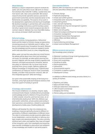 About Deltares                                                Core expertise Deltares
Deltares is a Dutch independent research institute for        Deltares offers its expertise on a wide range of water,
water,	soil	and	subsurface	issues.	We	work	on	innova-         soil	and	subsurface	related	issues:
tive	solutions	that	make	life	in	deltas,	coastal	areas	and	
river	basins	safe,	clean	and	sustainable.	We	conduct	         •		Climate	change	
research and provide specialist advisory services for         •		Hydraulic	engineering	
government authorities and the corporate sector in the        •		Intake	and	outfall	systems	
Netherlands	and	globally.	The	essence	of	our	work	is	         •		Integrated	water	resources	management	
the	development,	application	and	sharing	of	knowledge.	       •		Industrial	systems	
We	develop	knowledge	in	partnerships	with	universities,	      •		Geo-	and	soil	engineering
other	knowledge	institutions	and	the	business	sector,	        •		Operational	warning	and	management	systems	
not	only	in	government	research	programs	but	also	in	         •		Strategic	studies	
contract	research.	Deltares	has	more	than	800	employ-         •		Water	and	soil	quality	
ees,	and	we	are	based	in	Delft	and	Utrecht.		                 •		Flood	risk	analysis	and	flood	risk	management	
                                                              •		Innovation	management	
                                                              •		Integrated	Coastal	Zone	Management	
Delta technology                                              •		Levees,	Dikes	and	Water	defences	
Economic	activity,	rising	populations,	falling	land	          •		Offshore	
levels and the impact of climate change are generating        •		Spatial	planning	and	ecology	
increasing	pressure	on	habitable	space	in	deltas,	river	      •		Urban	Land	and	Water	Management	
basins	and	coastal	areas	throughout	the	world.	Deltares	
has	the	knowledge	and	the	resources	needed	to	tackle	
water	and	subsurface	issues	in	a	new,	integrated	way.	        Offshore products and services
                                                              Our	knowledge	areas	comprise:	
When	water,	soil	and	the	subsurface	are	critical	factors,	
the	debate	will	be	about	more	than	just	technologi-           •		Metocean	conditions	&	large-scale	hydrodynamics	
cal	issues.	For	example,	we	take	spatial	planning	into	       •		Wave-structure	interaction	
account, together with the range of policy agendas and        •		Scour	and	morphology	
interests,	and	legal	and	economic	processes.	Nature	          •		Handling	of	solids	
also	plays	an	important	role.	So	issues	must	be	ap-           •		Marine	geotechnics	
proached from various angles. Deltares applies the            •		Geohazards	
relevant	knowledge	in	integrated	ways.	Sophisticated	         •		Environmental	impacts	
combinations	of	measures	result	in	more	sustainable,	         •		Transients	in	pipeline	systems
liveable,	and	often	more	economic	solutions.	We	call	         •		Geophysical	surveys
this integrated approach 'delta technology'.
                                                              In	addition	to	offshore	wind	energy	we	serve	clients	in	a	
Our	goal	is	the	sustainable	shaping	of	the	living	envi-       variety	of	markets:	
ronment, using high-grade technological solutions that
have the support of society in general.                       •		Pipelines	and	cables	
                                                              •		Wave	and	tidal	energy	
                                                              •		Oil	&	gas	exploration	and	production	
Knowledge and innovation                                      •		LNG	transport	and	storage	
The mission of Deltares is to develop, acquire, apply         •		Dredging	and	mining	
and	disseminate	integral,	multidisciplinary	knowledge	        •		Marine	safety	and	remediation
and	knowledge	products	related	to	living	and	working	
in delta (coastal, estuarine, and riverine) areas, on an
internationally	leading	level.	With	this,	Deltares	sup-
ports	public	authorities,	private	parties	and	society	in	
their	operations	and	ambitions,	related	to	sustainable	
development	of	delta	areas:	Enabling	Delta	Life.

Deltares	will	develop	the	roles	into	a	balanced	mix,	
enabling	a	response	optimally	attuned	to	different	re-
quirements	of	different	stakeholders	at	different	times.	
The	roles	in	combination	provide	essential	added	value	
to	our	stakeholders,	and	are	the	pillars	in	defining	stra-
tegic targets and operational plans. The roles mutually
reinforce each other, and together they cover all stages
of the innovation cycle: from developing and acquiring
new	scientific	knowledge	to	valorisation	and	validation	
of	new	knowledge	and	models	in	real	world	projects.
 