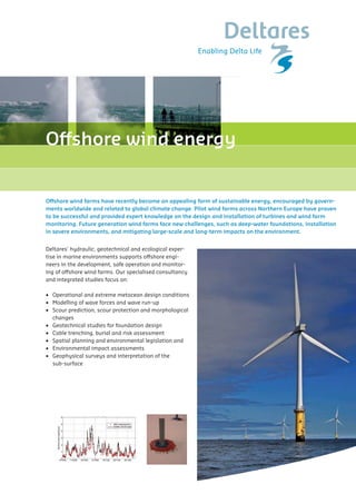 Offshore wind energy

         Capability Statement

                              Offshore wind farms have recently become an appealing form of sustainable energy, encouraged by govern-
van internet)
       Offshore wind energy related to global climate change. Pilot wind farms across Northern Europe have proven
              ments worldwide and
                              to be successful and provided expert knowledge on the design and installation of turbines and wind farm
                              monitoring. Future generation wind farms face new challenges, such as deep-water foundations, installation
 ergy                         in severe environments, and mitigating large-scale and long-term impacts on the environment.


                       Deltares’ hydraulic, geotechnical and ecological exper-
       Offshore wind farms have recently become an appealing form of sustainable energy, encouraged
                       tise in marine environments supports offshore engi-
       by governments worldwide and related to global climate change. Pilot wind farms across Northern
       Europe have proven to be successful and provided operation and monitor-
                       neers in the development, safe expert knowledge on the design and
       installation of turbines and wind farm monitoring. Future generation wind farms face new
                       ing of offshore wind farms. Our specialised consultancy
       challenges, such as deep-water foundations, installation in severe environments, and mitigating
become large-scale and and integrated studies focus on:
        an appealing long-term sustainable energy, encouraged
                         form of impacts on the environment.
 ed to global climate change. Pilot wind farms across Northern
essful and provided •	 Operational	and	extreme	metocean	design	conditions
         Deltares’ hydraulic, geotechnical and on the design and marine environments supports
                         expert knowledge ecological expertise in
         offshore engineers in the development, safe operation and monitoring of offshore wind farms. Our
                        •	 Modelling	of	wave	forces	and	wave	run-up
 farm monitoring. Future generation wind farms face new
         specialised consultancy and integrated studies focus on:
undations, installation•	 Scour	prediction,	scour	protection	and	morphological
                          in severe environments, and mitigating
n the environment.          changes
              o Operational and extreme metocean design conditions
               o
                              •		 Geotechnical	studies	for	foundation	design
                      Modelling of wave forces and wave run-up
and ecological Scour prediction, marine environments supports
            o     expertise in scour protection and morphological changes
                      •	 Cable	trenching,	burial	and	risk	assessment
ent, safe operation and monitoringfor foundation designfarms. Our
            o Geotechnical studies of offshore wind
                      •	 Spatial	planning	and	environmental	legislation	and
            o Cable trenching, burial and risk assessment
ed studies focus on:
          o Spatial•		 Environmental	impact	assessments
                    planning and environmental legislation and
          o Environmental impact assessments
                   •	 Geophysical	surveys	and	interpretation	of	the	
etocean designGeophysical surveys and interpretation of the sub-surface
              conditions
          o
nd wave run-up         	 sub-surface	
 ection and morphological changes
undation design
 risk assessment
 nmental legislation and
ssments
nterpretation of the sub-surface




           © GE Wind Energy




                    (van internet)
 