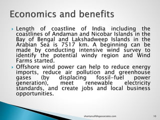  Length of coastline of India including the
coastlines of Andaman and Nicobar Islands in the
Bay of Bengal and Lakshadweep Islands in the
Arabian Sea is 7517 km. A beginning can be
made by conducting intensive wind survey to
identify the potential windy region and Wind
Farms started.
 Offshore wind power can help to reduce energy
imports, reduce air pollution and greenhouse
gases (by displacing fossil-fuel power
generation), meet renewable electricity
standards, and create jobs and local business
opportunities.
10shantanu@bhgassociates.com
 