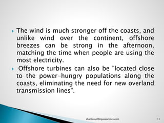  The wind is much stronger off the coasts, and
unlike wind over the continent, offshore
breezes can be strong in the afternoon,
matching the time when people are using the
most electricity.
 Offshore turbines can also be "located close
to the power-hungry populations along the
coasts, eliminating the need for new overland
transmission lines".
11shantanu@bhgassociates.com
 